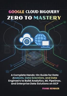 Google Cloud BigQuery Zero to Mastery: A Complete Hands-On Guide for Data Analysts, Data Scientists, and Data Engineers to Build Analytics, ML Pipelines, and Enterprise Data Solutions on GCP - Frank Reiniger - cover