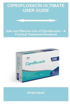 Ciprofloxacin Ultimate User Guide: Safe and Effective Use of Ciprofloxacin - A Practical Treatment Handbook - Ryan Dave - cover