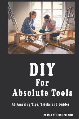 DIY For Absolute Tools. 30 Amazing Tips, Tricks and Guides - Ivan Attitude Problem - cover