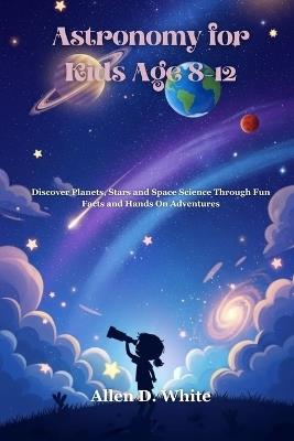 Astronomy for Kids Age 8-12: Discover Planets, Stars and Space Science Through Fun Facts and Hands On Adventures - Allen D White - cover