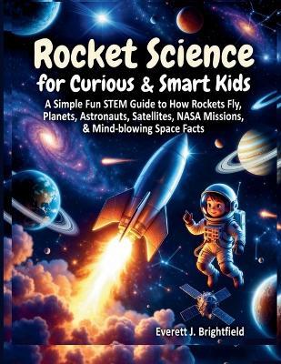 Rocket Science for Curious & Smart Kids: A Simple Fun STEM Guide to How Rockets Fly, Planets, Astronauts, Satellites, NASA Missions, & Mind-blowing Space Facts - Everett J Brightfield - cover