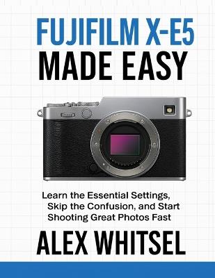 Fujifilm X-E5 Made Easy: Learn the Essential Settings, Skip the Confusion, and Start Shooting Great Photos Fast - Alex Whitsel - cover