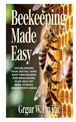 Beekeeping Made Easy: Establishing Your Initial Hive: Easy Procedures for Wholesome, plus Healthy Bees; Ethical Beekeeper's Ideas - Grgur W Pavičic - cover