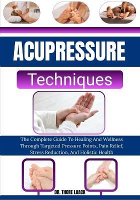 Acupressure Techniques: The Complete Guide To Healing And Wellness Through Targeted Pressure Points, Pain Relief, Stress Reduction, And Holistic Health - Thore Laack - cover