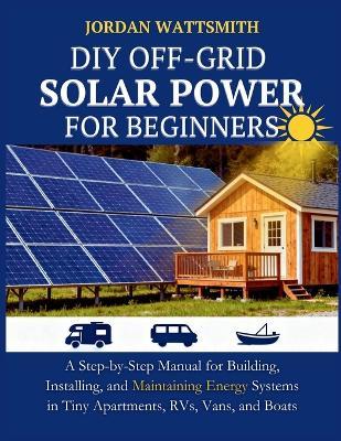 DIY Off-Grid Solar Power for Beginners: A Step-by-Step Manual for Building, Installing, and Maintaining Energy Systems in Tiny Apartments, RVs, Vans, and Boats - Jordan Wattsmith - cover