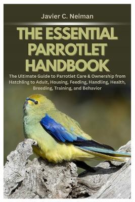 The Essential Parrotlet Handbook: The Ultimate Guide to Parrotlet Care & Ownership from Hatchling to Adult, Housing, Feeding, Handling, Health, Breeding, Training, and Behavior - Javier C Neiman - cover
