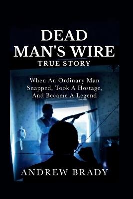 Dead Man's Wire True Story: When An Ordinary Man Snapped, Took A Hostage, And Became A Legend - Andrew Brady - cover