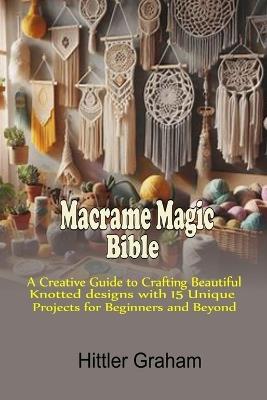 Macrame Magic Bible: A Creative Guide to Crafting Beautiful Knotted Designs with 15 Unique Projects for Beginners and Beyond - Hittler Graham - cover