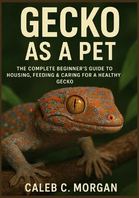 Gecko as a Pet: The Complete Beginner's Guide to Housing, Feeding & Caring for a Healthy Gecko - Caleb Morgan - cover