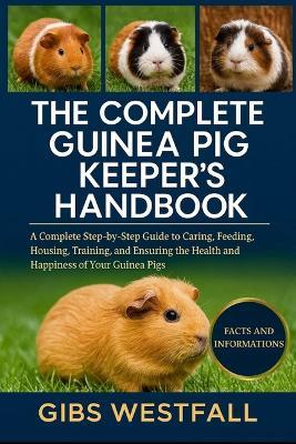 The Complete Guinea Pig Keeper's Handbook: A Complete Step-by-Step Guide to Caring, Feeding, Housing, Training, and Ensuring the Health and Happiness of Your Guinea Pigs. - Gibs Westfall - cover