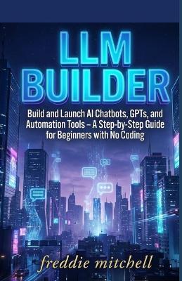 LLM Builder: Build and Launch AI Chatbots, GPTs, and Automation Tools - A Step-by-Step Guide for Beginners with No Coding - Freddie Mitchell - cover