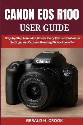 Canon EOS R100 User Guide: Step-by-Step Manual to Unlock Every Feature, Customize Settings, and Capture Stunning Photos Like a Pro - Gerald H Crook - cover