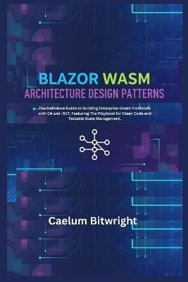 Blazor Wasm Architecture Design Patterns: The Definitive Guide to Building Enterprise-Grade Frontends with C# and .NET, Featuring The Playbook for Clean Code and Testable State Management. - Caelum Bitwright - cover