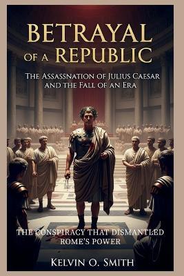Betrayal of a Republic: The Assassination of Julius Caesar and the Fall of an Era - Kelvin O Smith - cover