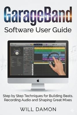 GarageBand Software User Guide: Step by Step Techniques for Building Beats, Recording Audio and Shaping Great Mixes - Will Damon - cover