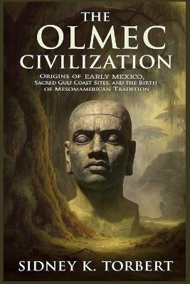 The Olmec Civilization: Origins of Early Mexico, Sacred Gulf Coast Sites, and the Birth of Mesoamerican Tradition - Sidney K Torbert - cover