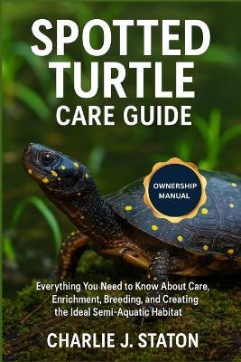 Spotted Turtle Care Guide: Everything You Need to Know About Care, Enrichment, Breeding, and Creating the Ideal Semi-Aquatic Habitat - Charlie J Staton - cover