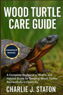 Wood Turtle Care Guide: A Complete Husbandry, Health, and Habitat Guide for Keeping Wood Turtles Successfully in Captivity - Charlie J Staton - cover