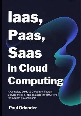 IaaS, PaaS, SaaS in Cloud Computing: A Complete Guide to Cloud Architecture, Service Models, and Scalable Infrastructure for Modern Professionals - Paul Orlander - cover