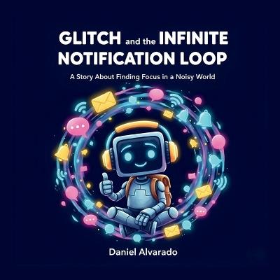 Glitch and the Infinite Notification Loop: A Story About Finding Focus in a Noisy World - Daniel Alvarado - cover