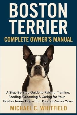 Boston Terrier Complete Owner's Manual: A Step-By-Step Guide to Raising, Training, Feeding, Grooming & Caring for Your Boston Terrier Dog - From Puppy to Senior Years - Michael C Whitfield - cover