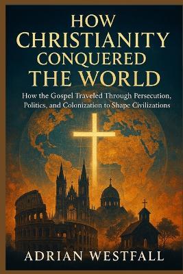 How Christianity Conquered the World: How the Gospel Traveled Through Persecution, Politics, and Colonization to Shape Civilizations - Adrian Westfall - cover
