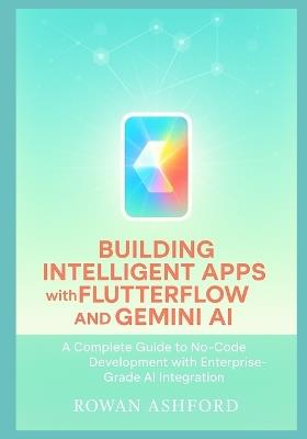 Building Intelligent Apps with FlutterFlow and Gemini AI: A Complete Guide to No-Code Development with Enterprise-Grade AI Integration - Rowan Ashford - cover
