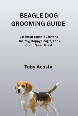 Beagle Dog Grooming Guide: Essential Techniques for a Healthy, Happy Beagle, Look Good, Smell Great - Toby Acosta - cover