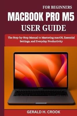 Macbook Pro M5 User Guide for Beginners: The Step-by-Step Manual to Mastering macOS, Essential Settings, and Everyday Productivity - Gerald H Crook - cover