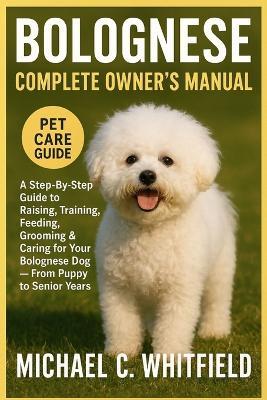 Bolognese Complete Owner's Manual: A Step-By-Step Guide to Raising, Training, Feeding, Grooming & Caring for Your Bolognese Dog - From Puppy to Senior Years - Michael C Whitfield - cover
