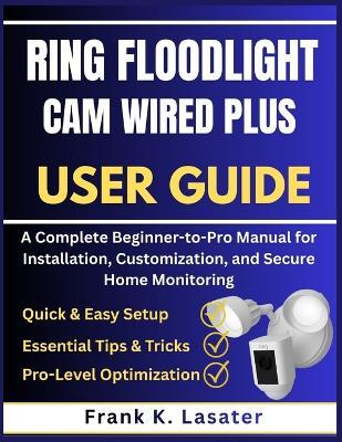 Ring Floodlight Cam Wired Plus User Guide: A Complete Beginner-to-Pro Manual for Installation, Customization, and Secure Home Monitoring - Frank K Lasater - cover