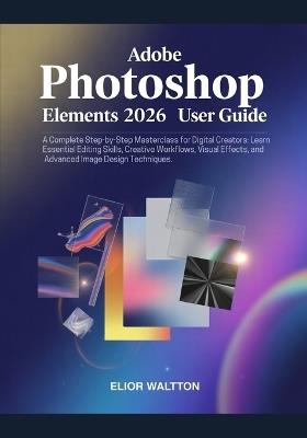 Adobe Photoshop Elements 2026 User Guide: A Complete Step-by-Step Masterclass for Beginners, Digital Creators: Learn Essential Editing Skills, Creative Workflows, Visual Effects, and Advanced Image Design Techniques by Elior Waltt - Watt Elior - cover