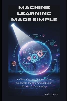 Machine Learning Made Simple: A Clear, Concise Guide to Core Concepts, Math Intuition & Real-World Understanding - Justin Lewis - cover
