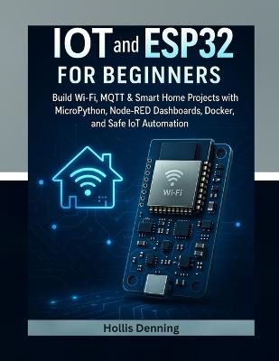 IoT and ESP32 for Beginners: Build Wi-Fi, MQTT & Smart Home Projects with MicroPython, Node-RED Dashboards, Docker, and Safe IoT Automation - Hollis Denning - cover