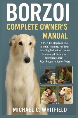 Borzoi Complete Owner's Manual: A Step-By-Step Guide to Raising, Training, Feeding, Handling Behavioral Issues, Grooming & Caring for Your Borzoi Dog - From Puppy to Senior Years - Michael C Whitfield - cover
