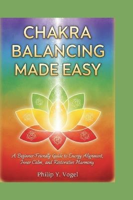 Chakra Balancing Made Easy: A Beginner-Friendly Guide to Energy Alignment, Inner Calm, and Restorative Harmony - Philip Y Vogel - cover