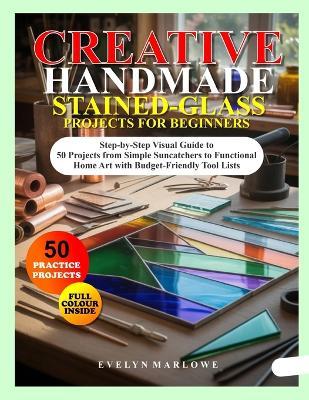 Creative Handmade Stained-Glass Projects for Beginners: Step-by-Step Visual Guide to 50 Projects from Simple Suncatchers to Functional Home Art with Budget-Friendly Tool Lists - Evelyn Marlowe - cover