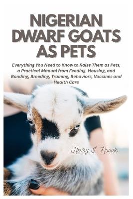 Nigerian Dwarf Goats as Pets: Everything You Need To Know to Raise Them as Pets, a Practical Manual from Feeding, Housing, and Bonding, Breeding, Training, Behaviors, Vaccines and Health Care - Henry I Novak - cover