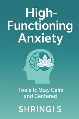 High-Functioning Anxiety: Tools To Stay Calm And Centred: A Practical Guide to Break Overthinking, Regulate Your Emotions, and Build a Calmer, More Confident You - Shringi S - cover