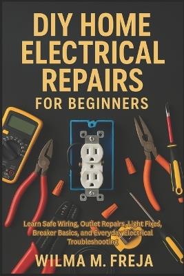 DIY Home Electrical Repairs for Beginners: Learn Safe Wiring, Outlet Repairs, Light Fixes, Breaker Basics, and Everyday Electrical Troubleshooting - Wilma M Freja - cover