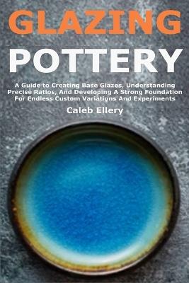 Glazing Pottery: A Guide to Creating Base Glazes, Understanding Precise Ratios, And Developing A Strong Foundation For Endless Custom Variations And Experiments - Caleb Ellery - cover