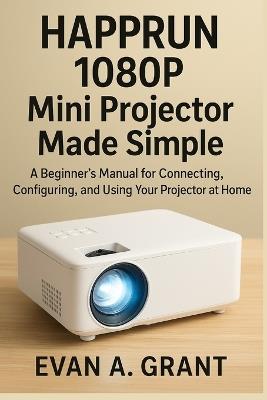 HAPPRUN 1080P Mini Projector Made Simple: A Beginner's Manual for Connecting, Configuring, and Using Your Projector at Home - Evan A Grant - cover