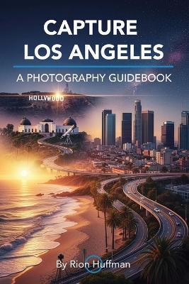 Capture Los Angeles: A Photography Guidebook: The Complete Guide to Photographing Los Angeles: Best Locations, Gear Tips, Editing Techniques, and Photo Walks - Rion Huffman - cover