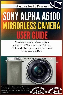 Sony Alpha a6100 Mirrorless Camera User Guide: Complete Manual with Step-by-Step Instructions to Master Autofocus Settings, Photography Tips and Advanced Techniques for Beginners and Pros - Alexander P Barnes - cover