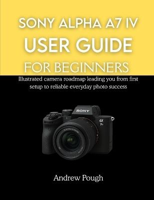 Sony Alpha A7 IV User Guide for Beginners: Illustrated camera roadmap leading you from first setup to reliable everyday photo success - Andrew Pough - cover