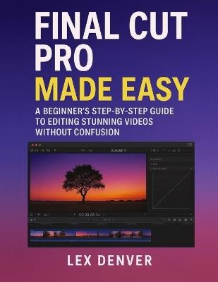 Final Cut Pro Made Easy: A Beginner's Step-by-Step Guide to Editing Stunning Videos Without Confusion - Lex Denver - cover