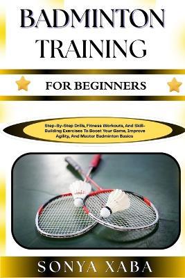 Badminton Training for Beginners: Step-By-Step Drills, Fitness Workouts, And Skill-Building Exercises To Boost Your Game, Improve Agility, And Master Badminton Basics - Sonya Xaba - cover