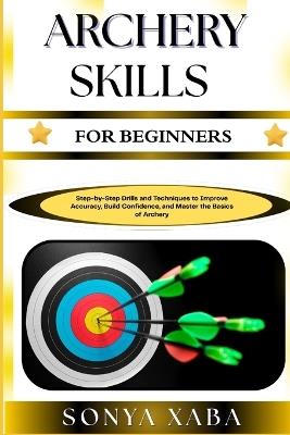 Archery Skills for Beginners: Step-by-Step Drills and Techniques to Improve Accuracy, Build Confidence, and Master the Basics of Archery - Sonya Xaba - cover