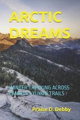 Arctic Dreams: Winter Trekking Across Canada's Yukon Trails - Praise D Debby - cover