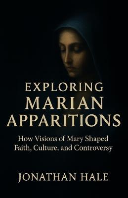 Exploring Marian Apparitions: How Visions of Mary Shaped Faith, Culture, and Controversy - Jonathan Hale - cover